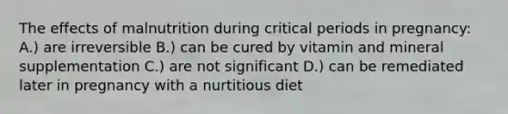 The effects of malnutrition during critical periods in pregnancy: A.) are irreversible B.) can be cured by vitamin and mineral supplementation C.) are not significant D.) can be remediated later in pregnancy with a nurtitious diet