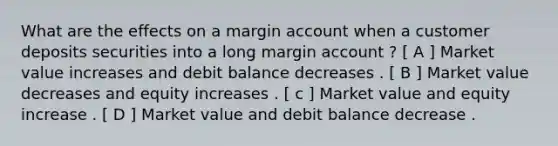 What are the effects on a margin account when a customer deposits securities into a long margin account ? [ A ] Market value increases and debit balance decreases . [ B ] Market value decreases and equity increases . [ c ] Market value and equity increase . [ D ] Market value and debit balance decrease .