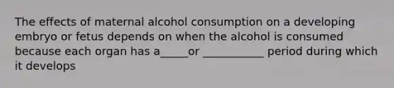 The effects of maternal alcohol consumption on a developing embryo or fetus depends on when the alcohol is consumed because each organ has a_____or ___________ period during which it develops