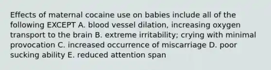 Effects of maternal cocaine use on babies include all of the following EXCEPT A. blood vessel dilation, increasing oxygen transport to the brain B. extreme irritability; crying with minimal provocation C. increased occurrence of miscarriage D. poor sucking ability E. reduced attention span