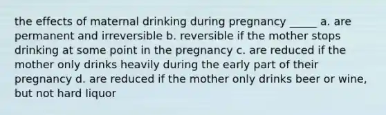 the effects of maternal drinking during pregnancy _____ a. are permanent and irreversible b. reversible if the mother stops drinking at some point in the pregnancy c. are reduced if the mother only drinks heavily during the early part of their pregnancy d. are reduced if the mother only drinks beer or wine, but not hard liquor