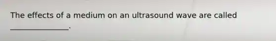 The effects of a medium on an ultrasound wave are called _______________.