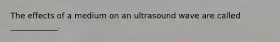 The effects of a medium on an ultrasound wave are called ____________.