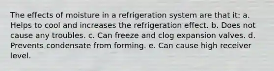 The effects of moisture in a refrigeration system are that it: a. Helps to cool and increases the refrigeration effect. b. Does not cause any troubles. c. Can freeze and clog expansion valves. d. Prevents condensate from forming. e. Can cause high receiver level.