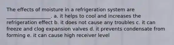 The effects of moisture in a refrigeration system are __________________. a. it helps to cool and increases the refrigeration effect b. it does not cause any troubles c. it can freeze and clog expansion valves d. it prevents condensate from forming e. it can cause high receiver level