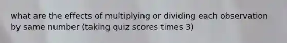 what are the effects of multiplying or dividing each observation by same number (taking quiz scores times 3)