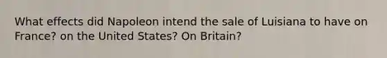 What effects did Napoleon intend the sale of Luisiana to have on France? on the United States? On Britain?