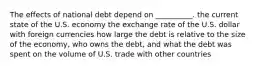 The effects of national debt depend on __________. the current state of the U.S. economy the exchange rate of the U.S. dollar with foreign currencies how large the debt is relative to the size of the economy, who owns the debt, and what the debt was spent on the volume of U.S. trade with other countries