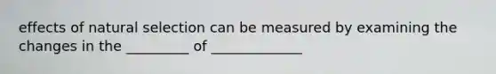 effects of <a href='https://www.questionai.com/knowledge/kAcbTwWr3l-natural-selection' class='anchor-knowledge'>natural selection</a> can be measured by examining the changes in the _________ of _____________