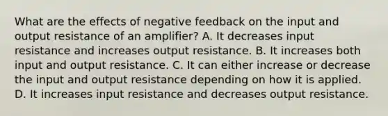 What are the effects of negative feedback on the input and output resistance of an amplifier? A. It decreases input resistance and increases output resistance. B. It increases both input and output resistance. C. It can either increase or decrease the input and output resistance depending on how it is applied. D. It increases input resistance and decreases output resistance.