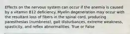 Effects on the nervous system can occur if the anemia is caused by a vitamin B12 deficiency. Myelin degeneration may occur with the resultant loss of fibers in the spinal cord, producing paresthesias (numbness), gait disturbances, extreme weakness, spasticity, and reflex abnormalities. True or False