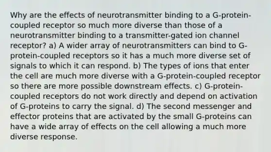 Why are the effects of neurotransmitter binding to a G-protein-coupled receptor so much more diverse than those of a neurotransmitter binding to a transmitter-gated ion channel receptor? a) A wider array of neurotransmitters can bind to G-protein-coupled receptors so it has a much more diverse set of signals to which it can respond. b) The types of ions that enter the cell are much more diverse with a G-protein-coupled receptor so there are more possible downstream effects. c) G-protein-coupled receptors do not work directly and depend on activation of G-proteins to carry the signal. d) The second messenger and effector proteins that are activated by the small G-proteins can have a wide array of effects on the cell allowing a much more diverse response.