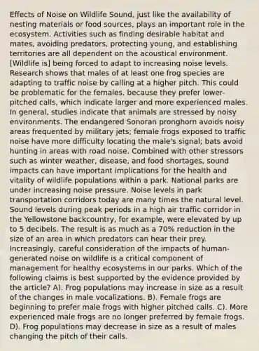 Effects of Noise on Wildlife Sound, just like the availability of nesting materials or food sources, plays an important role in the ecosystem. Activities such as finding desirable habitat and mates, avoiding predators, protecting young, and establishing territories are all dependent on the acoustical environment. [Wildlife is] being forced to adapt to increasing noise levels. Research shows that males of at least one frog species are adapting to traffic noise by calling at a higher pitch. This could be problematic for the females, because they prefer lower-pitched calls, which indicate larger and more experienced males. In general, studies indicate that animals are stressed by noisy environments. The endangered Sonoran pronghorn avoids noisy areas frequented by military jets; female frogs exposed to traffic noise have more difficulty locating the male's signal; bats avoid hunting in areas with road noise. Combined with other stressors such as winter weather, disease, and food shortages, sound impacts can have important implications for the health and vitality of wildlife populations within a park. National parks are under increasing noise pressure. Noise levels in park transportation corridors today are many times the natural level. Sound levels during peak periods in a high air traffic corridor in the Yellowstone backcountry, for example, were elevated by up to 5 decibels. The result is as much as a 70% reduction in the size of an area in which predators can hear their prey. Increasingly, careful consideration of the impacts of human-generated noise on wildlife is a critical component of management for healthy ecosystems in our parks. Which of the following claims is best supported by the evidence provided by the article? A). Frog populations may increase in size as a result of the changes in male vocalizations. B). Female frogs are beginning to prefer male frogs with higher pitched calls. C). More experienced male frogs are no longer preferred by female frogs. D). Frog populations may decrease in size as a result of males changing the pitch of their calls.