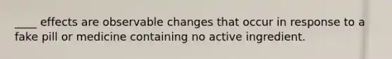 ____ effects are observable changes that occur in response to a fake pill or medicine containing no active ingredient.