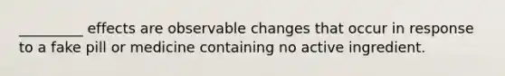 _________ effects are observable changes that occur in response to a fake pill or medicine containing no active ingredient.