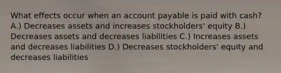 What effects occur when an account payable is paid with cash? A.) Decreases assets and increases stockholders' equity B.) Decreases assets and decreases liabilities C.) Increases assets and decreases liabilities D.) Decreases stockholders' equity and decreases liabilities