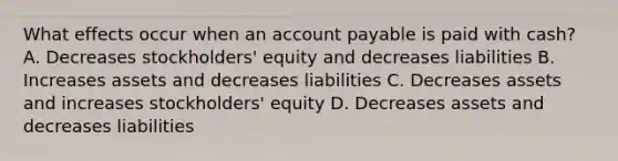 What effects occur when an account payable is paid with cash? A. Decreases stockholders' equity and decreases liabilities B. Increases assets and decreases liabilities C. Decreases assets and increases stockholders' equity D. Decreases assets and decreases liabilities