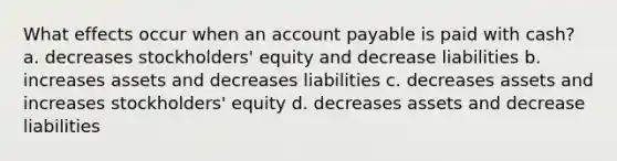 What effects occur when an account payable is paid with cash? a. decreases stockholders' equity and decrease liabilities b. increases assets and decreases liabilities c. decreases assets and increases stockholders' equity d. decreases assets and decrease liabilities