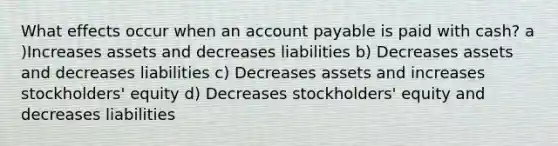 What effects occur when an account payable is paid with cash? a )Increases assets and decreases liabilities b) Decreases assets and decreases liabilities c) Decreases assets and increases stockholders' equity d) Decreases stockholders' equity and decreases liabilities