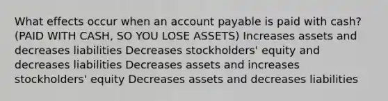 What effects occur when an account payable is paid with cash? (PAID WITH CASH, SO YOU LOSE ASSETS) Increases assets and decreases liabilities Decreases stockholders' equity and decreases liabilities Decreases assets and increases stockholders' equity Decreases assets and decreases liabilities