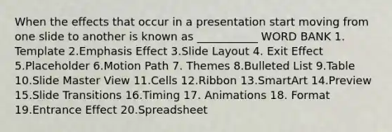 When the effects that occur in a presentation start moving from one slide to another is known as ___________ WORD BANK 1. Template 2.Emphasis Effect 3.Slide Layout 4. Exit Effect 5.Placeholder 6.Motion Path 7. Themes 8.Bulleted List 9.Table 10.Slide Master View 11.Cells 12.Ribbon 13.SmartArt 14.Preview 15.Slide Transitions 16.Timing 17. Animations 18. Format 19.Entrance Effect 20.Spreadsheet