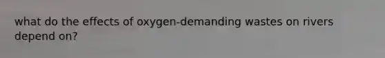 what do the effects of oxygen-demanding wastes on rivers depend on?