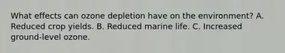 What effects can ozone depletion have on the environment? A. Reduced crop yields. B. Reduced marine life. C. Increased ground-level ozone.