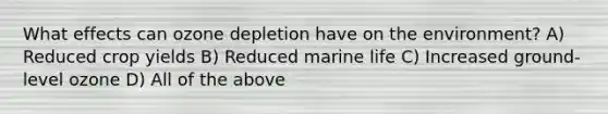 What effects can ozone depletion have on the environment? A) Reduced crop yields B) Reduced marine life C) Increased ground-level ozone D) All of the above