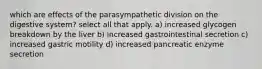 which are effects of the parasympathetic division on the digestive system? select all that apply. a) increased glycogen breakdown by the liver b) increased gastrointestinal secretion c) increased gastric motility d) increased pancreatic enzyme secretion