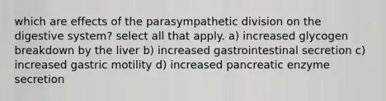 which are effects of the parasympathetic division on the digestive system? select all that apply. a) increased glycogen breakdown by the liver b) increased gastrointestinal secretion c) increased gastric motility d) increased pancreatic enzyme secretion