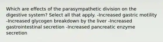 Which are effects of the parasympathetic division on the digestive system? Select all that apply. -Increased gastric motility -Increased glycogen breakdown by the liver -Increased gastrointestinal secretion -Increased pancreatic enzyme secretion