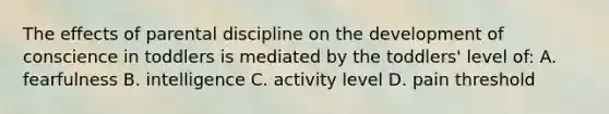 The effects of parental discipline on the development of conscience in toddlers is mediated by the toddlers' level of: A. fearfulness B. intelligence C. activity level D. pain threshold