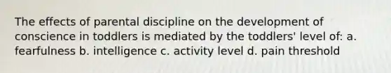 The effects of parental discipline on the development of conscience in toddlers is mediated by the toddlers' level of: a. fearfulness b. intelligence c. activity level d. pain threshold