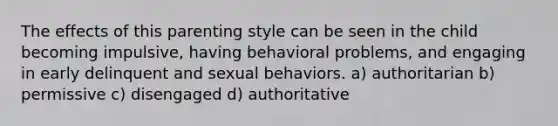 The effects of this parenting style can be seen in the child becoming impulsive, having behavioral problems, and engaging in early delinquent and sexual behaviors. a) authoritarian b) permissive c) disengaged d) authoritative