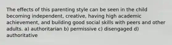 The effects of this parenting style can be seen in the child becoming independent, creative, having high academic achievement, and building good social skills with peers and other adults. a) authoritarian b) permissive c) disengaged d) authoritative