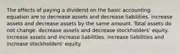 The effects of paying a dividend on the basic accounting equation are to decrease assets and decrease liabilities. increase assets and decrease assets by the same amount. Total assets do not change. decrease assets and decrease stockholders' equity. increase assets and increase liabilities. increase liabilities and increase stockholders' equity.