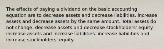 The effects of paying a dividend on the basic accounting equation are to decrease assets and decrease liabilities. increase assets and decrease assets by the same amount. Total assets do not change. decrease assets and decrease stockholders' equity. increase assets and increase liabilities. increase liabilities and increase stockholders' equity.