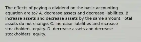 The effects of paying a dividend on the basic accounting equation are to? A. decrease assets and decrease liabilities. B. increase assets and decrease assets by the same amount. Total assets do not change. C. increase liabilities and increase stockholders' equity. D. decrease assets and decrease stockholders' equity.