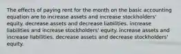 The effects of paying rent for the month on the basic accounting equation are to increase assets and increase stockholders' equity. decrease assets and decrease liabilities. increase liabilities and increase stockholders' equity. increase assets and increase liabilities. decrease assets and decrease stockholders' equity.