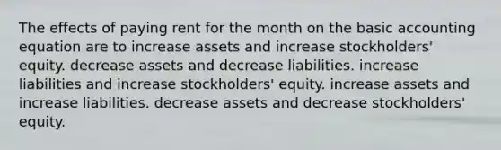 The effects of paying rent for the month on the basic accounting equation are to increase assets and increase stockholders' equity. decrease assets and decrease liabilities. increase liabilities and increase stockholders' equity. increase assets and increase liabilities. decrease assets and decrease stockholders' equity.