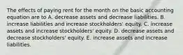 The effects of paying rent for the month on the basic accounting equation are to A. decrease assets and decrease liabilities. B. increase liabilities and increase stockholders' equity. C. increase assets and increase stockholders' equity. D. decrease assets and decrease stockholders' equity. E. increase assets and increase liabilities.