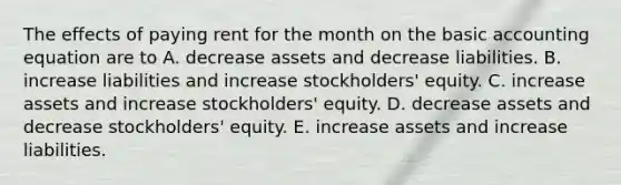 The effects of paying rent for the month on the basic accounting equation are to A. decrease assets and decrease liabilities. B. increase liabilities and increase stockholders' equity. C. increase assets and increase stockholders' equity. D. decrease assets and decrease stockholders' equity. E. increase assets and increase liabilities.