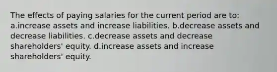 The effects of paying salaries for the current period are to: a.increase assets and increase liabilities. b.decrease assets and decrease liabilities. c.decrease assets and decrease shareholders' equity. d.increase assets and increase shareholders' equity.