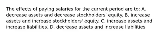 The effects of paying salaries for the current period are to: A. decrease assets and decrease stockholders' equity. B. increase assets and increase stockholders' equity. C. increase assets and increase liabilities. D. decrease assets and increase liabilities.