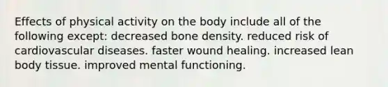 Effects of physical activity on the body include all of the following except: ​decreased bone density. ​reduced risk of cardiovascular diseases. ​faster wound healing. ​increased lean body tissue. ​improved mental functioning.