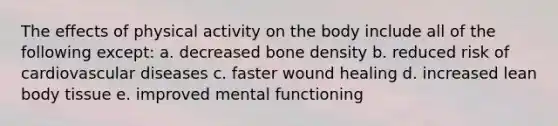 The effects of physical activity on the body include all of the following except: a. decreased bone density b. reduced risk of cardiovascular diseases c. faster wound healing d. increased lean body tissue e. improved mental functioning