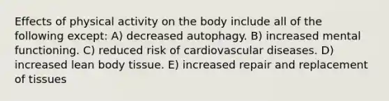 Effects of physical activity on the body include all of the following except: A) decreased autophagy. B) increased mental functioning. C) reduced risk of cardiovascular diseases. D) increased lean body tissue. E) increased repair and replacement of tissues