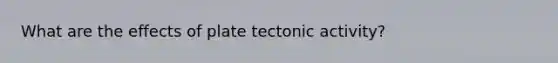 What are the effects of plate tectonic activity?