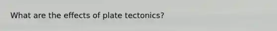 What are the effects of plate tectonics?