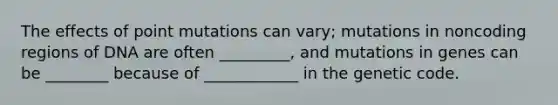 The effects of point mutations can vary; mutations in noncoding regions of DNA are often _________, and mutations in genes can be ________ because of ____________ in the genetic code.